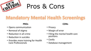 Pros & Cons
PROs
• Opens communication
• Removal of stigma
• Reduction in all crime
• Reduction in suicides
• Provides more training for Health
Care Professionals
CONs
• Privacy
• Margin of error
• Filling the mental health care
positions
• Costly
• Database management
 