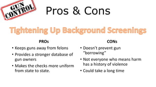Pros & Cons
PROs
• Keeps guns away from felons
• Provides a stronger database of
gun owners
• Makes the checks more uniform
from state to state.
CONs
• Doesn’t prevent gun
“borrowing”
• Not everyone who means harm
has a history of violence
• Could take a long time
 