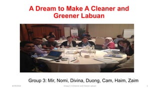 A Dream to Make A Cleaner and
Greener Labuan
Group 3: Mir, Nomi, Divina, Duong, Cam, Haim, Zaim
8/29/2016 Group 3: A Greener and Cleaner Labuan 1
 