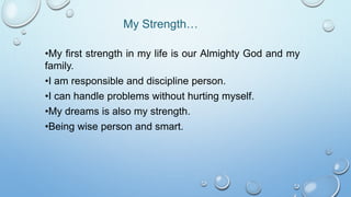 My Strength…
•My first strength in my life is our Almighty God and my
family.
•I am responsible and discipline person.
•I can handle problems without hurting myself.
•My dreams is also my strength.
•Being wise person and smart.
 