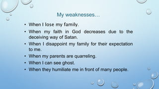 • When I lose my family.
• When my faith in God decreases due to the
deceiving way of Satan.
• When I disappoint my family for their expectation
to me.
• When my parents are quarreling.
• When I can see ghost.
• When they humiliate me in front of many people.
My weaknesses…
 