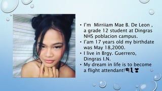 • I’m Mirriiam Mae B. De Leon ,
a grade 12 student at Dingras
NHS poblacion campus.
• I’am 17 years old my birthdate
was May 18,2000.
• I live in Brgy. Guerrero,
Dingras I.N.
• My dream in life is to become
a flight attendant!🎓👢👚
 