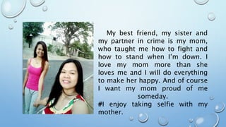 My best friend, my sister and
my partner in crime is my mom,
who taught me how to fight and
how to stand when I’m down. I
love my mom more than she
loves me and I will do everything
to make her happy. And of course
I want my mom proud of me
someday.
#I enjoy taking selfie with my
mother.
 