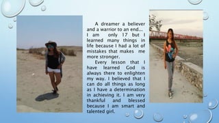 A dreamer a believer
and a warrior to an end...
I am only 17 but I
learned many things in
life because I had a lot of
mistakes that makes me
more stronger.
Every lesson that I
have learned God is
always there to enlighten
my way. I believed that I
can do all things as long
as I have a determination
in achieving it. I am very
thankful and blessed
because I am smart and
talented girl.
 