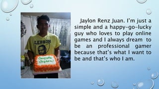 Jaylon Renz Juan. I’m just a
simple and a happy-go-lucky
guy who loves to play online
games and I always dream to
be an professional gamer
because that’s what I want to
be and that’s who I am.
 