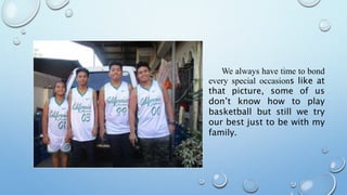 We always have time to bond
every special occasions like at
that picture, some of us
don’t know how to play
basketball but still we try
our best just to be with my
family.
 