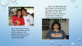 He is loving and caring
father who always at our
side to guide us. He
always sacrifice his time
for us just to give our
needs and wants.
She is the Best Mom and
best Cooker in the World for
me because she cooks very
well that’s I’m fat. She
always do what is good for
us and just to help us in
studies and everything.
 