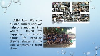 ABM Fam. We stay
as one Family and we
help one another. It is
where I found my
happiness and truths
about life because
they're always at my
side whenever I need
them.
 