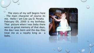 The story of my self begins here
. The main character of course its
me. Hello I ‘am Cee-jay D. Peralta
February 09, 2000 is my birthday.
That picture when I was baby there
were so great memory of that days,
the day I was born and the day they
treat me as a royalty king as a
baby.
 