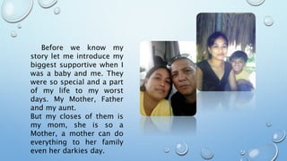 Before we know my
story let me introduce my
biggest supportive when I
was a baby and me. They
were so special and a part
of my life to my worst
days. My Mother, Father
and my aunt.
But my closes of them is
my mom, she is so a
Mother, a mother can do
everything to her family
even her darkies day.
 