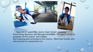 Now I’m 17 years old a Senior High School studying
Accounting, Business and Management(ABM). The goal is finish to
graduate of this course and college.
And enjoying and surviving to this course. Meet new friends and
new journey to a experience on.
 