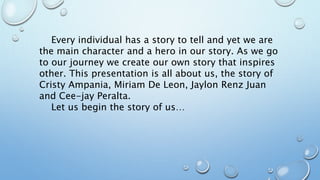 Every individual has a story to tell and yet we are
the main character and a hero in our story. As we go
to our journey we create our own story that inspires
other. This presentation is all about us, the story of
Cristy Ampania, Miriam De Leon, Jaylon Renz Juan
and Cee-jay Peralta.
Let us begin the story of us…
 