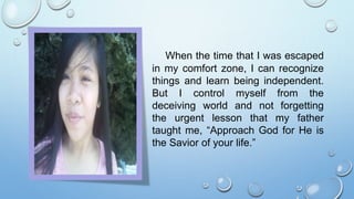 When the time that I was escaped
in my comfort zone, I can recognize
things and learn being independent.
But I control myself from the
deceiving world and not forgetting
the urgent lesson that my father
taught me, “Approach God for He is
the Savior of your life.”
 