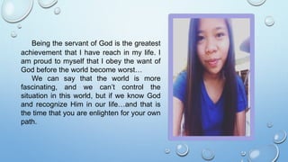 Being the servant of God is the greatest
achievement that I have reach in my life. I
am proud to myself that I obey the want of
God before the world become worst…
We can say that the world is more
fascinating, and we can’t control the
situation in this world, but if we know God
and recognize Him in our life…and that is
the time that you are enlighten for your own
path.
 