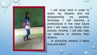 I will study hard in order to
reach my dreams and not
disappointing my parents.
Someday I will become a
professional in the near future
and I will raise my family from
poverty. Another, I will also help
my relatives to achieve their
dreams.
In achieving dreams it takes
time and effort.
 