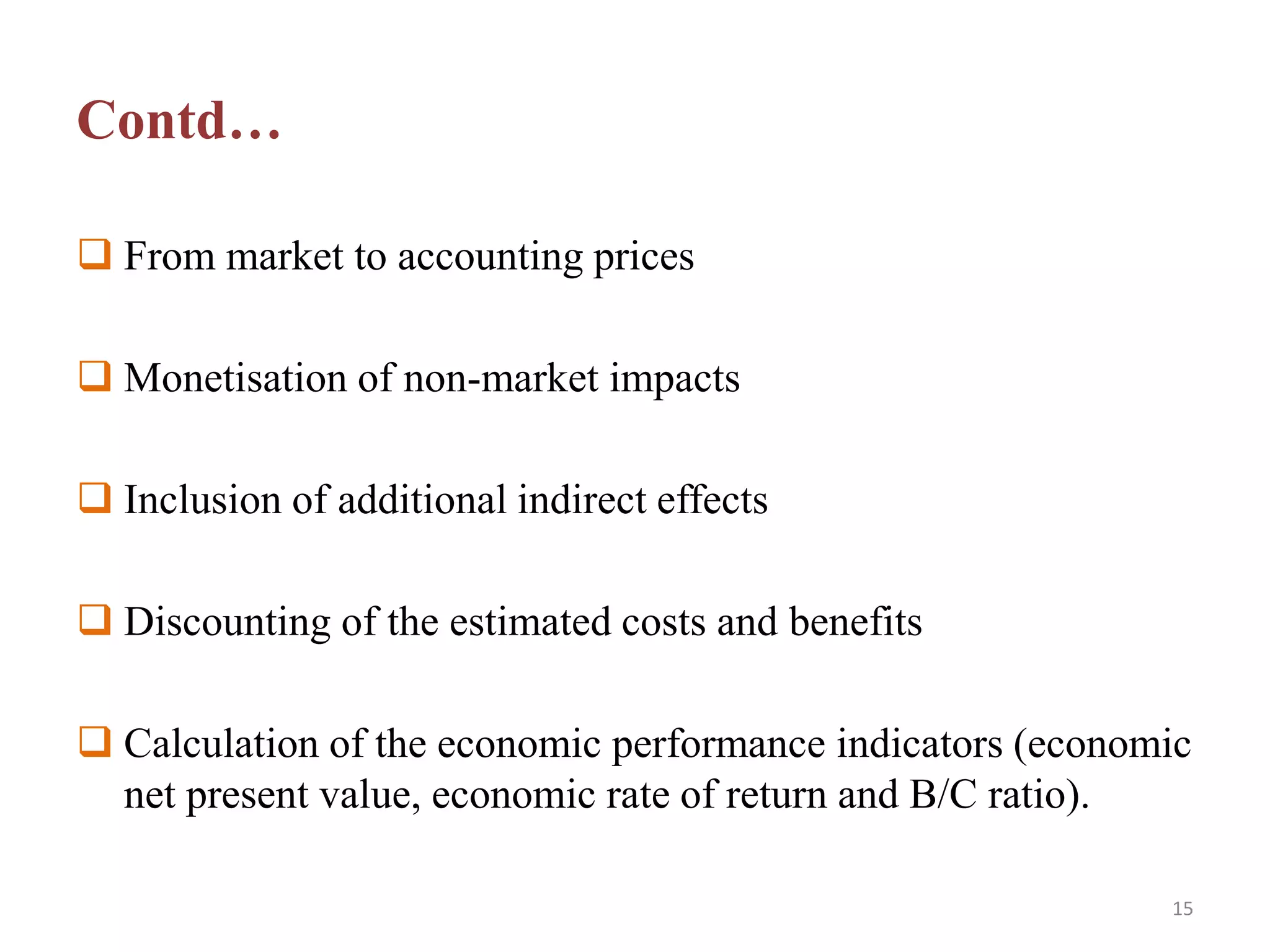 Contd…
 From market to accounting prices
 Monetisation of non-market impacts
 Inclusion of additional indirect effects
 Discounting of the estimated costs and benefits
 Calculation of the economic performance indicators (economic
net present value, economic rate of return and B/C ratio).
15
 