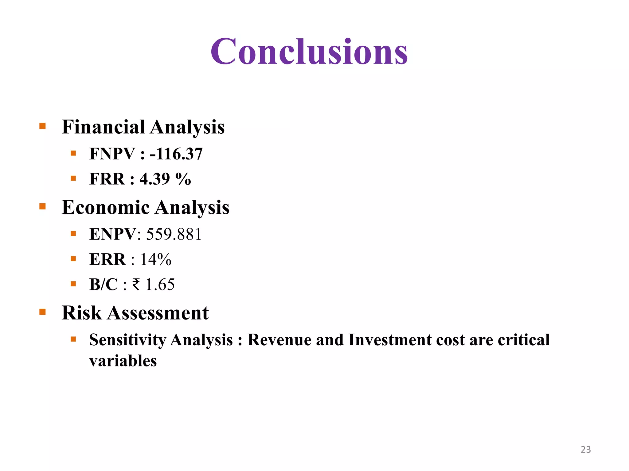 Conclusions
 Financial Analysis
 FNPV : -116.37
 FRR : 4.39 %
 Economic Analysis
 ENPV: 559.881
 ERR : 14%
 B/C : ₹ 1.65
 Risk Assessment
 Sensitivity Analysis : Revenue and Investment cost are critical
variables
23
 