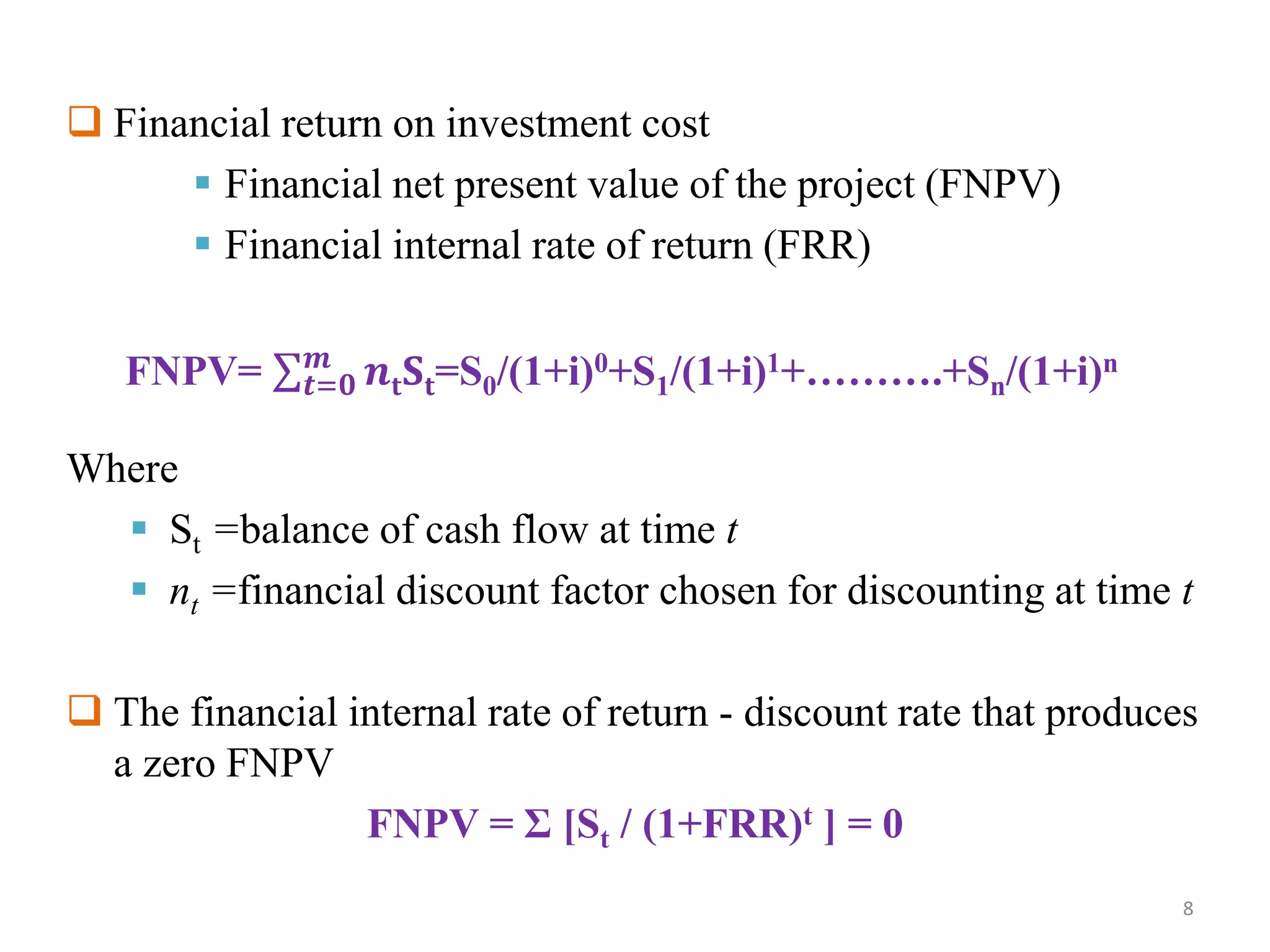  Financial return on investment cost
 Financial net present value of the project (FNPV)
 Financial internal rate of return (FRR)
Where
 St =balance of cash flow at time t
 nt =financial discount factor chosen for discounting at time t
 The financial internal rate of return - discount rate that produces
a zero FNPV
FNPV = Σ [St / (1+FRR)t ] = 0
FNPV= 𝒕=𝟎
𝒎
𝒏𝐭 𝐒𝐭=S0/(1+i)0+S1/(1+i)1+……….+Sn/(1+i)n
8
 