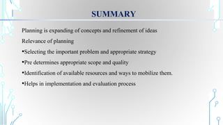 SUMMARY
Planning is expanding of concepts and refinement of ideas
Relevance of planning
•Selecting the important problem and appropriate strategy
•Pre determines appropriate scope and quality
•Identification of available resources and ways to mobilize them.
•Helps in implementation and evaluation process
 