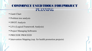 COMMONLYUSEDTOOLS FORPROJECT
PLANNING
• Gantt Chart
• Problem tree analysis
• SWOT Analysis
• LFA (Logical Framework Analysis)
• Project Managing Softwares
• PRECEDE PROCEED
• Intervention Mapping (esp. for health promotion projects)
 