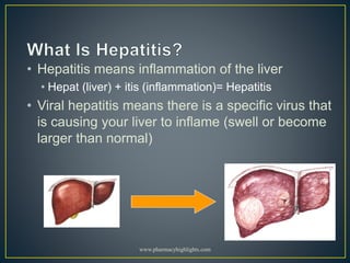 • Hepatitis means inflammation of the liver
• Hepat (liver) + itis (inflammation)= Hepatitis
• Viral hepatitis means there is a specific virus that
is causing your liver to inflame (swell or become
larger than normal)
www.pharmacyhighlights.com
 