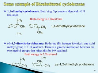  1,1-dimethylcyclohexane: Both ring flip isomers identical: +1.8
kcal/mol.
 cis-1,2-dimethylcyclohexane: Both ring flip isomers identical: one axial
methyl group = +1.8 kcal/mol. There is a gauche interaction between the
two methyl groups that raises this by 0.9 kcal/mol
Both energy is 1.8kcal/mol
Both energy is 2.7kcal/mol
25
 