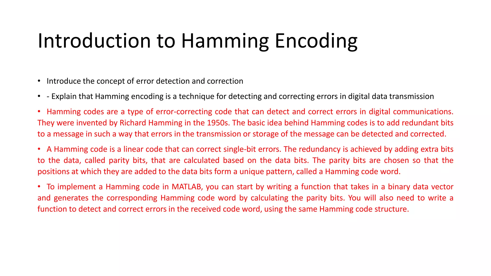 Introduction to Hamming Encoding
• Introduce the concept of error detection and correction
• - Explain that Hamming encoding is a technique for detecting and correcting errors in digital data transmission
• Hamming codes are a type of error-correcting code that can detect and correct errors in digital communications.
They were invented by Richard Hamming in the 1950s. The basic idea behind Hamming codes is to add redundant bits
to a message in such a way that errors in the transmission or storage of the message can be detected and corrected.
• A Hamming code is a linear code that can correct single-bit errors. The redundancy is achieved by adding extra bits
to the data, called parity bits, that are calculated based on the data bits. The parity bits are chosen so that the
positions at which they are added to the data bits form a unique pattern, called a Hamming code word.
• To implement a Hamming code in MATLAB, you can start by writing a function that takes in a binary data vector
and generates the corresponding Hamming code word by calculating the parity bits. You will also need to write a
function to detect and correct errors in the received code word, using the same Hamming code structure.
 