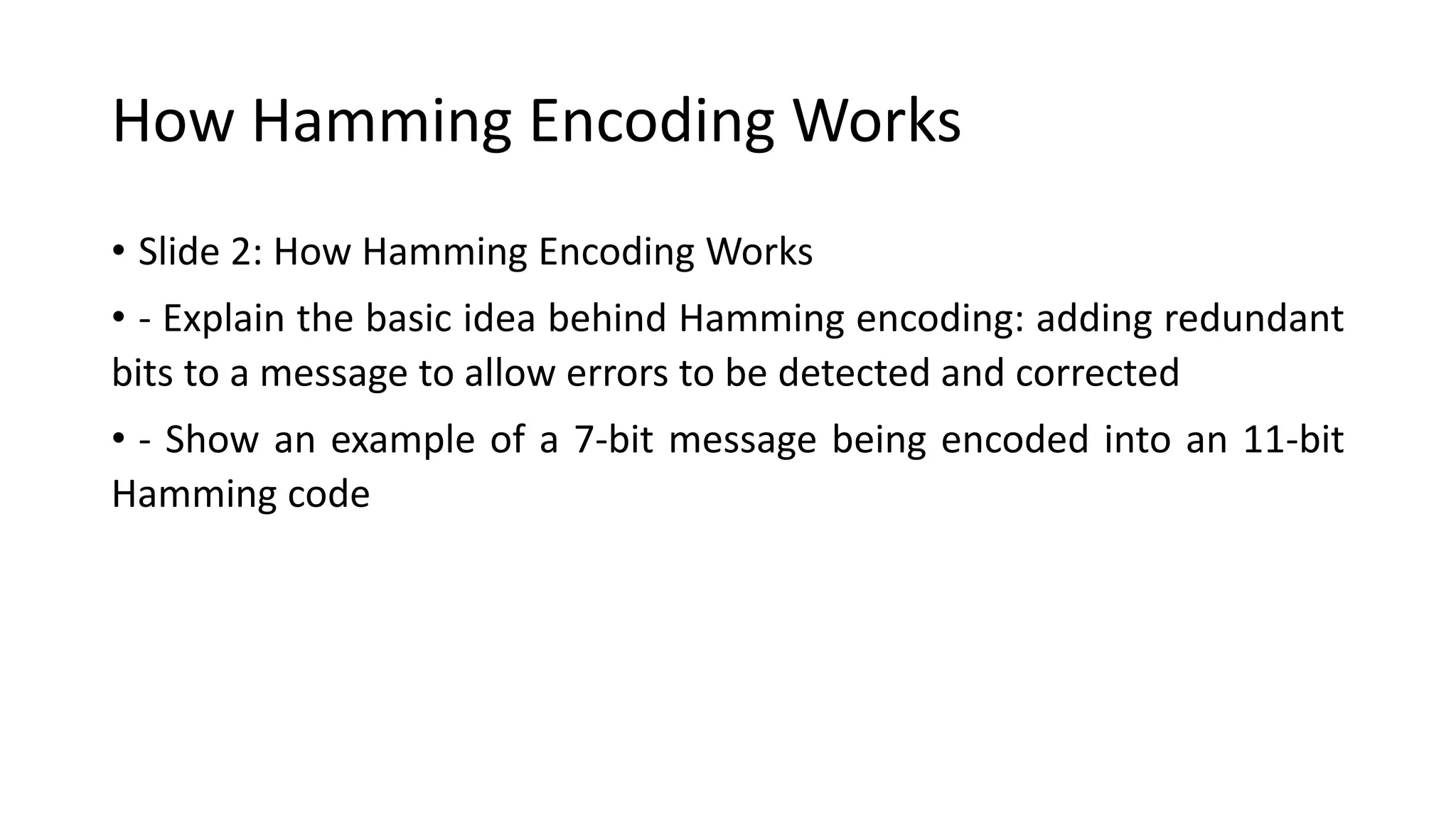 How Hamming Encoding Works
• Slide 2: How Hamming Encoding Works
• - Explain the basic idea behind Hamming encoding: adding redundant
bits to a message to allow errors to be detected and corrected
• - Show an example of a 7-bit message being encoded into an 11-bit
Hamming code
 