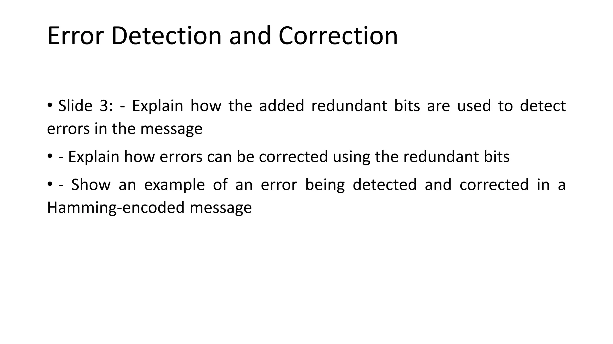 Error Detection and Correction
• Slide 3: - Explain how the added redundant bits are used to detect
errors in the message
• - Explain how errors can be corrected using the redundant bits
• - Show an example of an error being detected and corrected in a
Hamming-encoded message
 