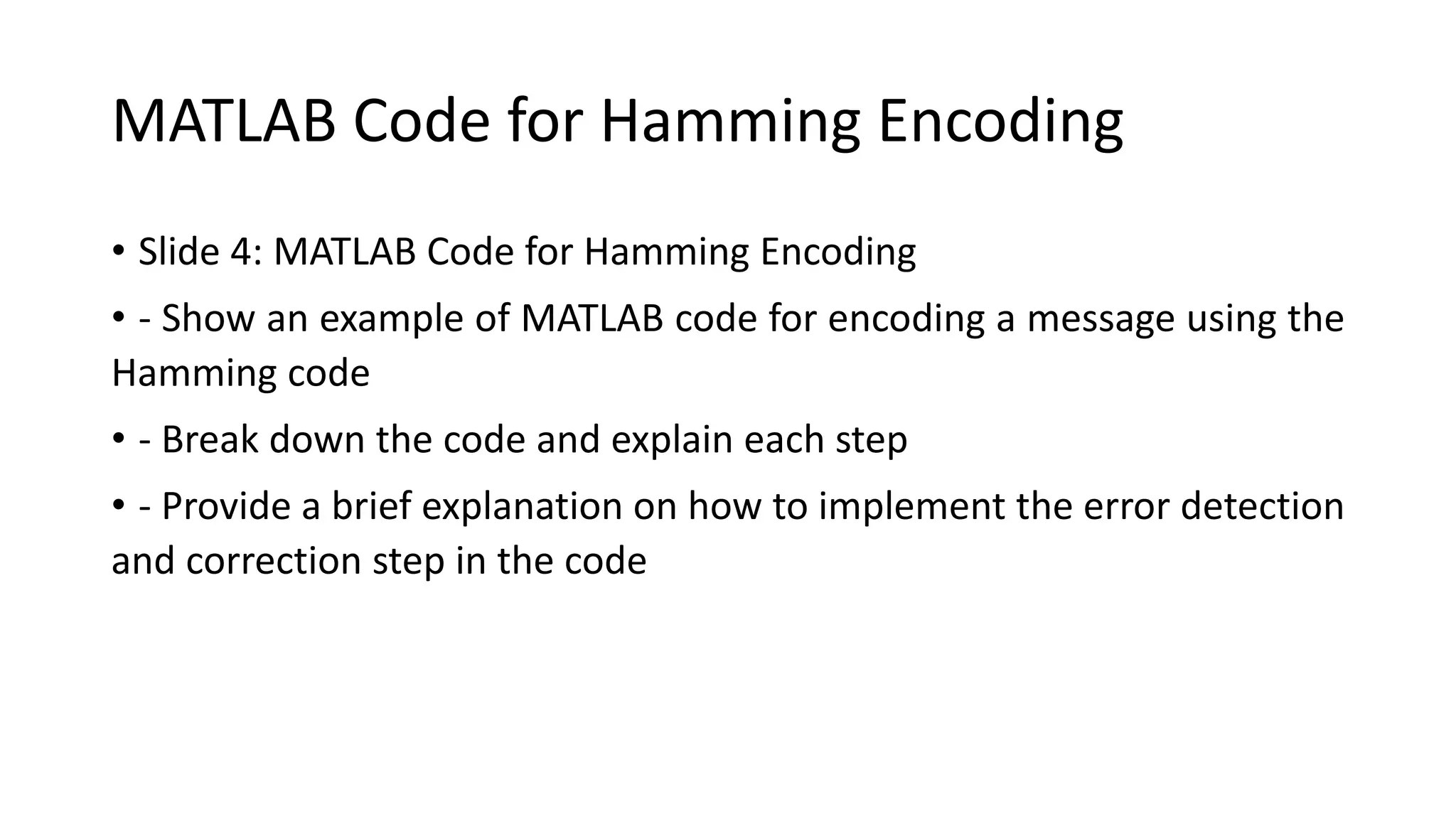 MATLAB Code for Hamming Encoding
• Slide 4: MATLAB Code for Hamming Encoding
• - Show an example of MATLAB code for encoding a message using the
Hamming code
• - Break down the code and explain each step
• - Provide a brief explanation on how to implement the error detection
and correction step in the code
 