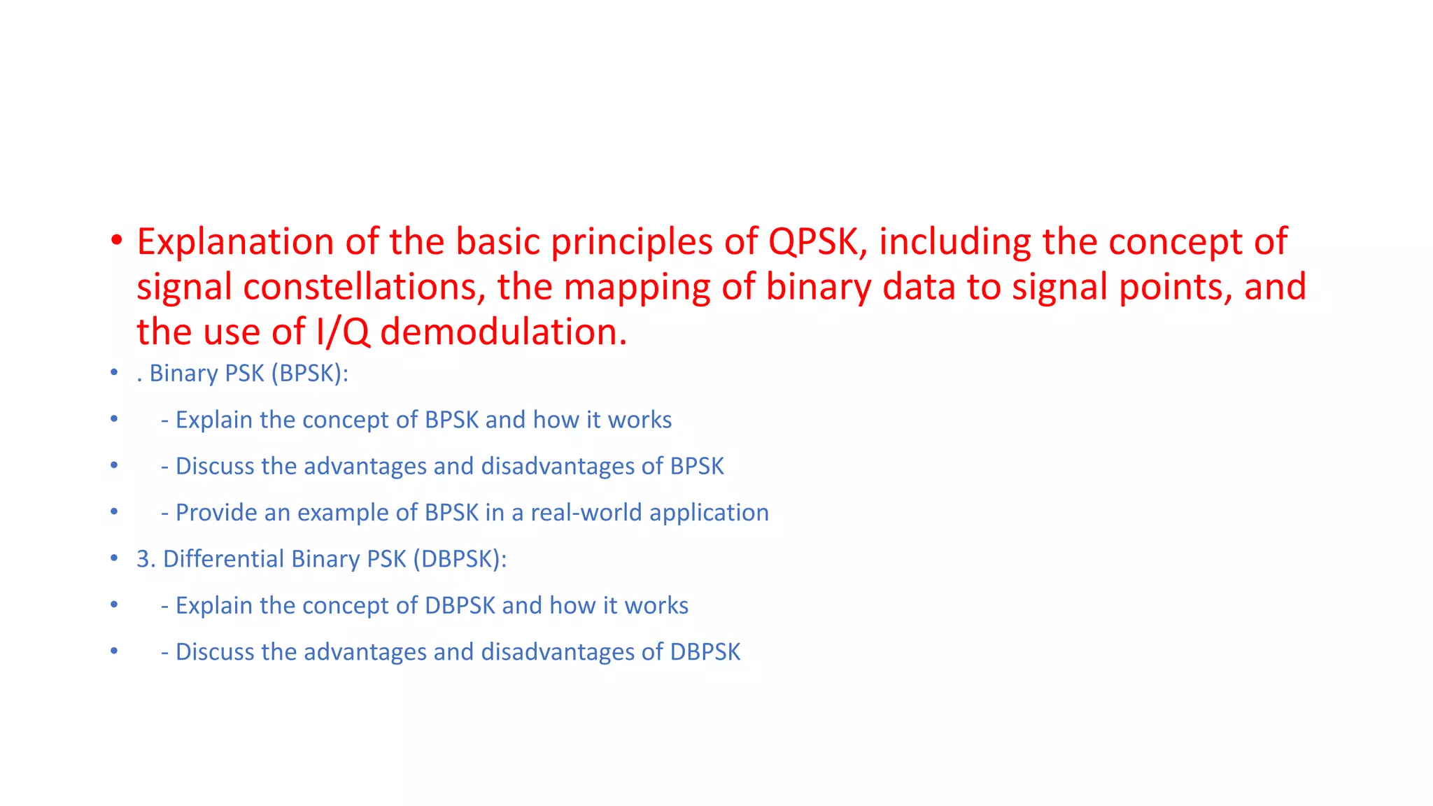 • Explanation of the basic principles of QPSK, including the concept of
signal constellations, the mapping of binary data to signal points, and
the use of I/Q demodulation.
• . Binary PSK (BPSK):
• - Explain the concept of BPSK and how it works
• - Discuss the advantages and disadvantages of BPSK
• - Provide an example of BPSK in a real-world application
• 3. Differential Binary PSK (DBPSK):
• - Explain the concept of DBPSK and how it works
• - Discuss the advantages and disadvantages of DBPSK
 