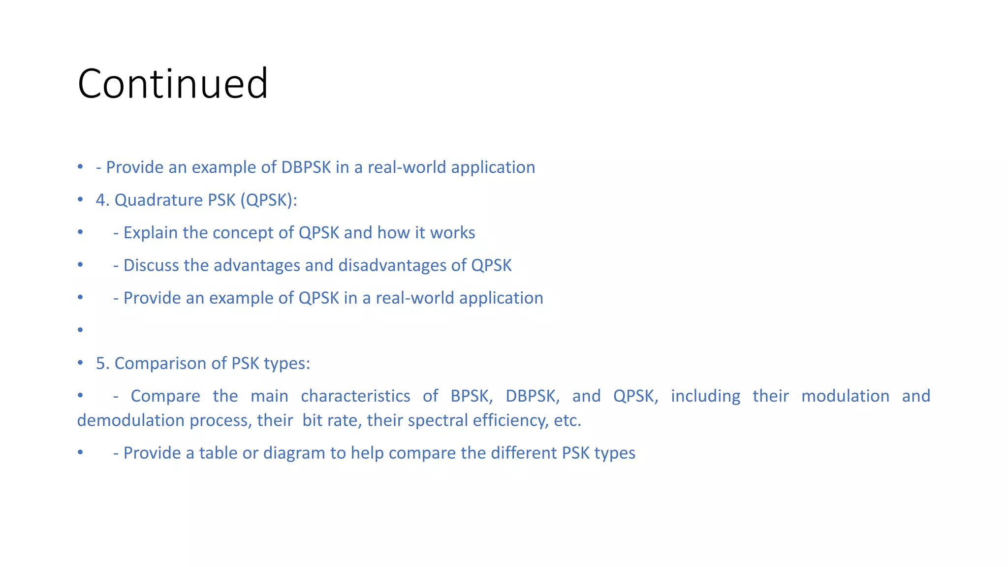 Continued
• - Provide an example of DBPSK in a real-world application
• 4. Quadrature PSK (QPSK):
• - Explain the concept of QPSK and how it works
• - Discuss the advantages and disadvantages of QPSK
• - Provide an example of QPSK in a real-world application
•
• 5. Comparison of PSK types:
• - Compare the main characteristics of BPSK, DBPSK, and QPSK, including their modulation and
demodulation process, their bit rate, their spectral efficiency, etc.
• - Provide a table or diagram to help compare the different PSK types
 