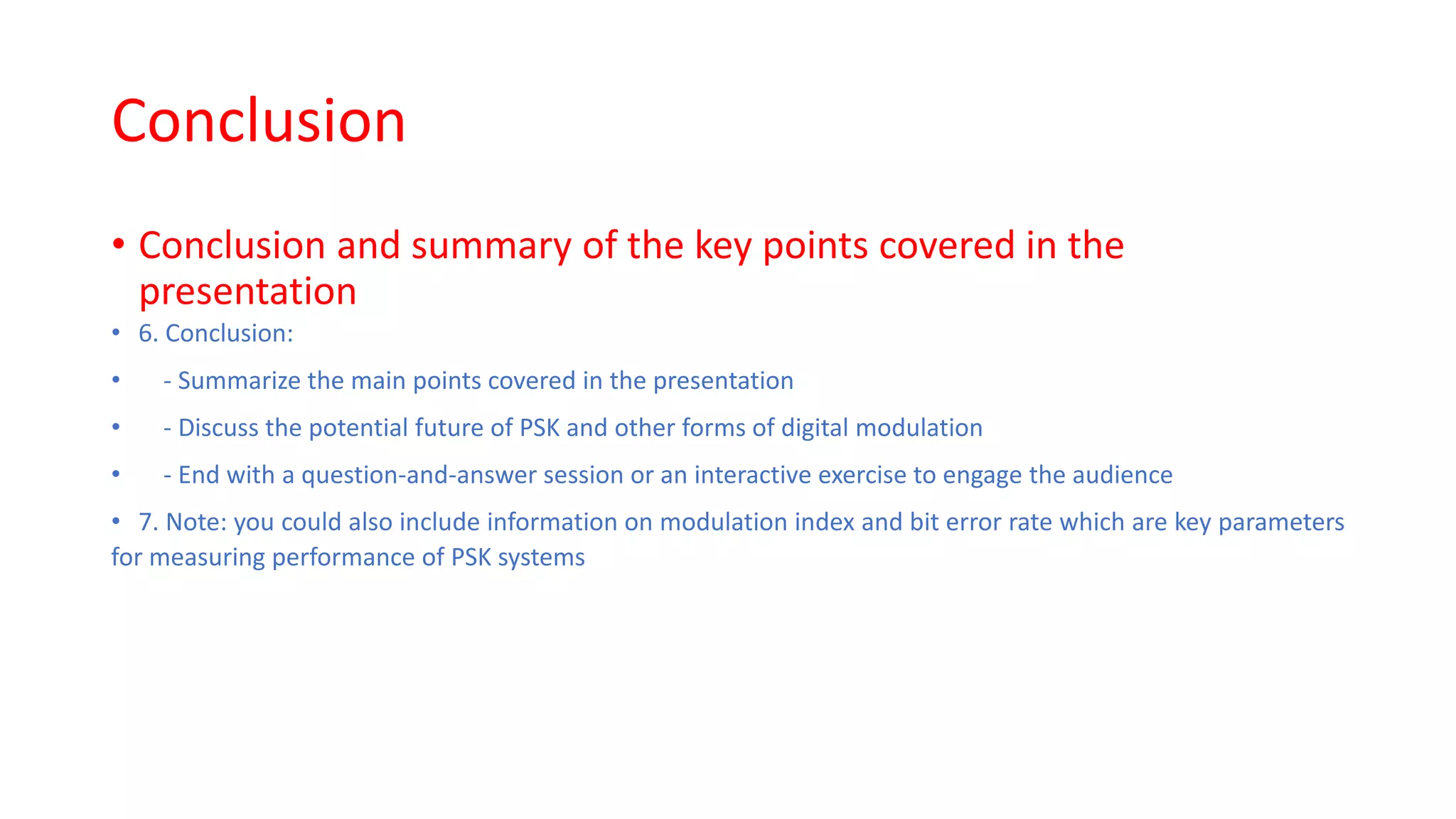 Conclusion
• Conclusion and summary of the key points covered in the
presentation
• 6. Conclusion:
• - Summarize the main points covered in the presentation
• - Discuss the potential future of PSK and other forms of digital modulation
• - End with a question-and-answer session or an interactive exercise to engage the audience
• 7. Note: you could also include information on modulation index and bit error rate which are key parameters
for measuring performance of PSK systems
 