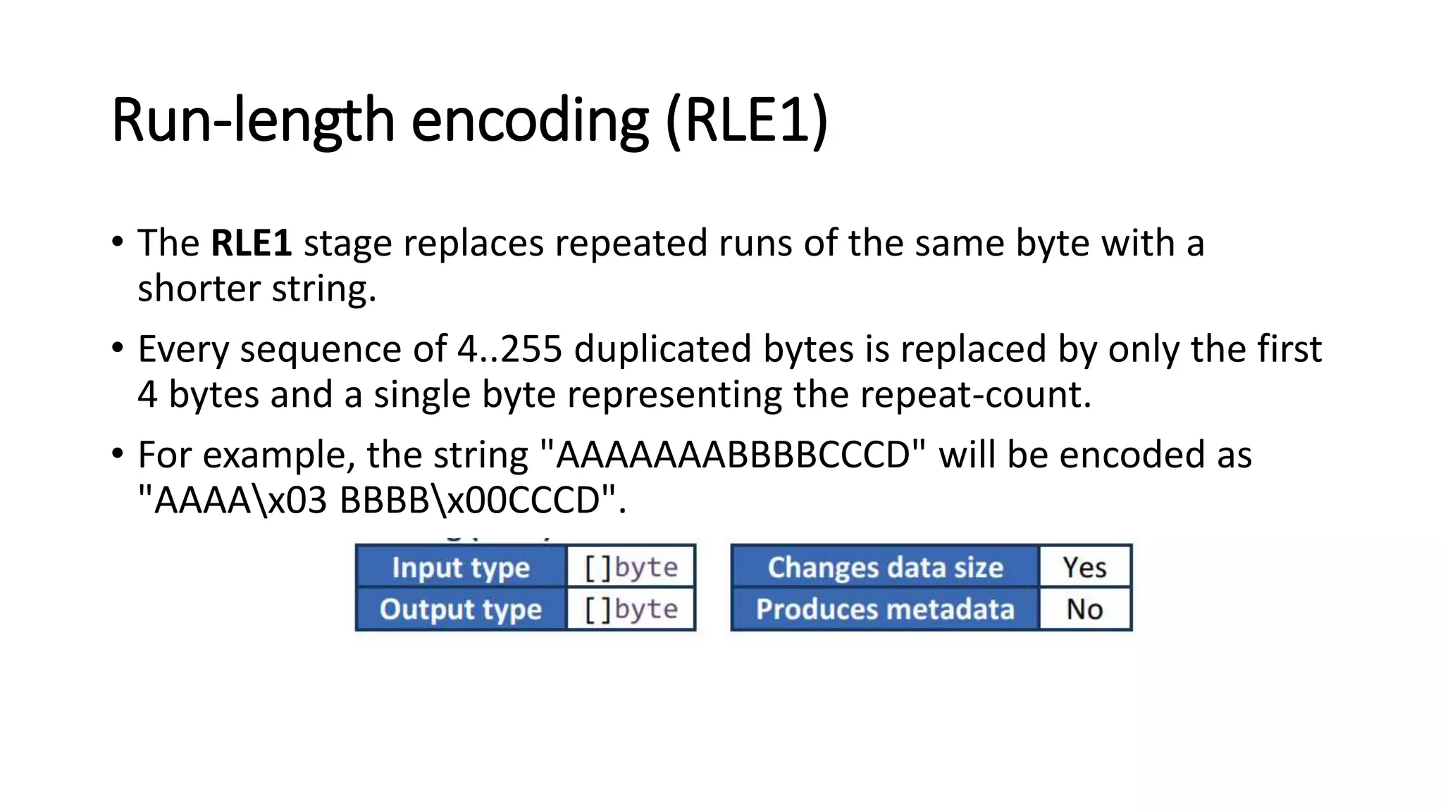 Run-length encoding (RLE1)
• The RLE1 stage replaces repeated runs of the same byte with a
shorter string.
• Every sequence of 4..255 duplicated bytes is replaced by only the first
4 bytes and a single byte representing the repeat-count.
• For example, the string "AAAAAAABBBBCCCD" will be encoded as
"AAAAx03 BBBBx00CCCD".
 