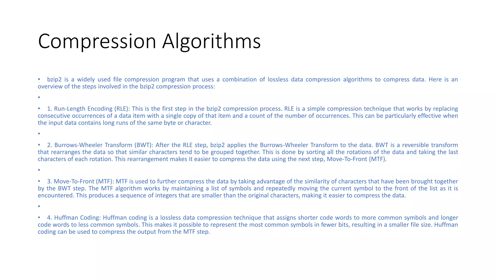Compression Algorithms
• bzip2 is a widely used file compression program that uses a combination of lossless data compression algorithms to compress data. Here is an
overview of the steps involved in the bzip2 compression process:
•
• 1. Run-Length Encoding (RLE): This is the first step in the bzip2 compression process. RLE is a simple compression technique that works by replacing
consecutive occurrences of a data item with a single copy of that item and a count of the number of occurrences. This can be particularly effective when
the input data contains long runs of the same byte or character.
•
• 2. Burrows-Wheeler Transform (BWT): After the RLE step, bzip2 applies the Burrows-Wheeler Transform to the data. BWT is a reversible transform
that rearranges the data so that similar characters tend to be grouped together. This is done by sorting all the rotations of the data and taking the last
characters of each rotation. This rearrangement makes it easier to compress the data using the next step, Move-To-Front (MTF).
•
• 3. Move-To-Front (MTF): MTF is used to further compress the data by taking advantage of the similarity of characters that have been brought together
by the BWT step. The MTF algorithm works by maintaining a list of symbols and repeatedly moving the current symbol to the front of the list as it is
encountered. This produces a sequence of integers that are smaller than the original characters, making it easier to compress the data.
•
• 4. Huffman Coding: Huffman coding is a lossless data compression technique that assigns shorter code words to more common symbols and longer
code words to less common symbols. This makes it possible to represent the most common symbols in fewer bits, resulting in a smaller file size. Huffman
coding can be used to compress the output from the MTF step.
 
