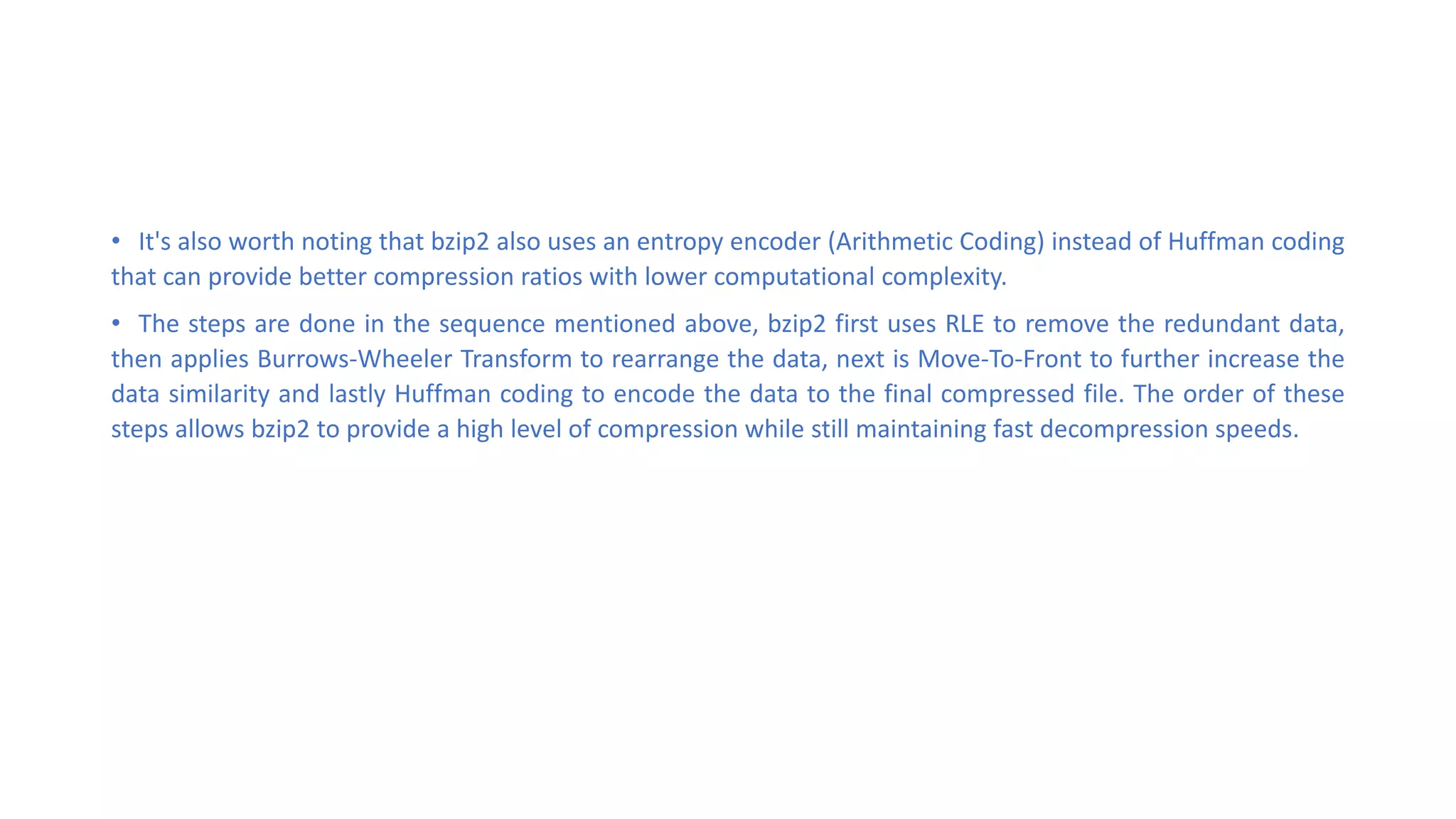 • It's also worth noting that bzip2 also uses an entropy encoder (Arithmetic Coding) instead of Huffman coding
that can provide better compression ratios with lower computational complexity.
• The steps are done in the sequence mentioned above, bzip2 first uses RLE to remove the redundant data,
then applies Burrows-Wheeler Transform to rearrange the data, next is Move-To-Front to further increase the
data similarity and lastly Huffman coding to encode the data to the final compressed file. The order of these
steps allows bzip2 to provide a high level of compression while still maintaining fast decompression speeds.
 