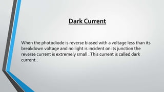 Dark Current
When the photodiode is reverse biased with a voltage less than its
breakdown voltage and no light is incident on its junction the
reverse current is extremely small .This current is called dark
current .
 