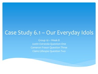Case Study 6.1 – Our Everyday Idols 
Group 10 –Week 8 
Justin Estranda Question One 
Cameron Frasor Question Three 
Claire Gillespie Question Two 
 