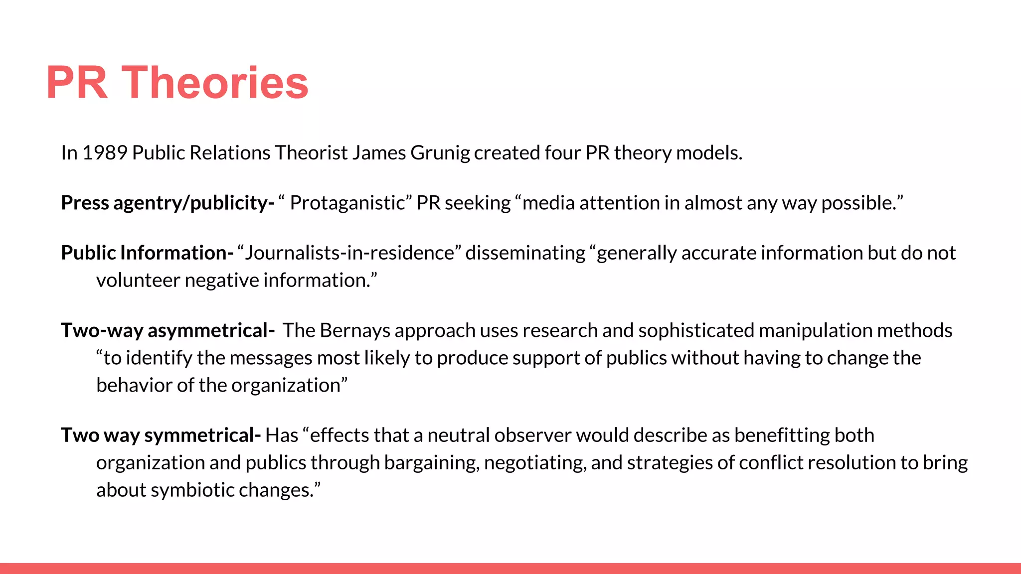 PR Theories
In 1989 Public Relations Theorist James Grunig created four PR theory models.
Press agentry/publicity- “ Protaganistic” PR seeking “media attention in almost any way possible.”
Public Information- “Journalists-in-residence” disseminating “generally accurate information but do not
volunteer negative information.”
Two-way asymmetrical- The Bernays approach uses research and sophisticated manipulation methods
“to identify the messages most likely to produce support of publics without having to change the
behavior of the organization”
Two way symmetrical- Has “effects that a neutral observer would describe as benefitting both
organization and publics through bargaining, negotiating, and strategies of conflict resolution to bring
about symbiotic changes.”
 
