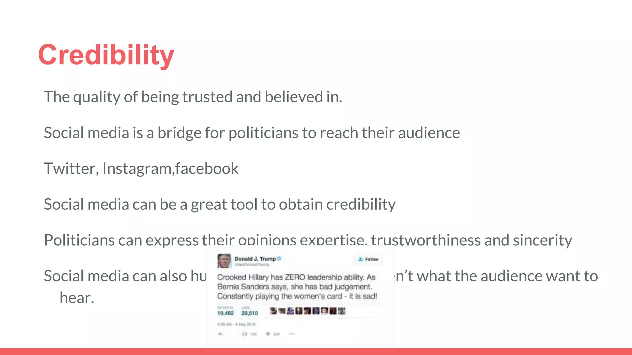 Credibility
The quality of being trusted and believed in.
Social media is a bridge for politicians to reach their audience
Twitter, Instagram,facebook
Social media can be a great tool to obtain credibility
Politicians can express their opinions expertise, trustworthiness and sincerity
Social media can also hurt them if their opinions aren’t what the audience want to
hear.
 