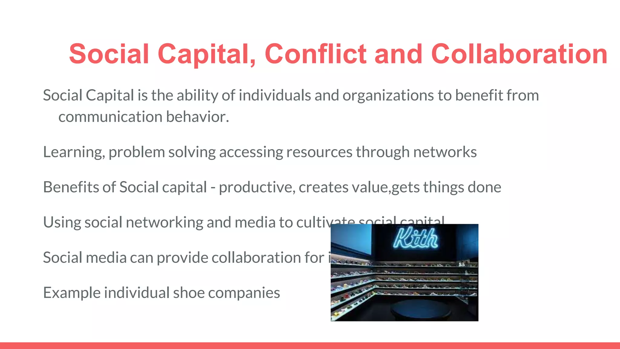 Social Capital, Conflict and Collaboration
Social Capital is the ability of individuals and organizations to benefit from
communication behavior.
Learning, problem solving accessing resources through networks
Benefits of Social capital - productive, creates value,gets things done
Using social networking and media to cultivate social capital
Social media can provide collaboration for individual workers
Example individual shoe companies
 