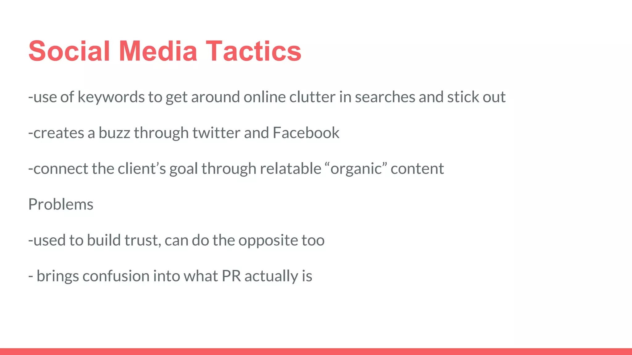 Social Media Tactics
-use of keywords to get around online clutter in searches and stick out
-creates a buzz through twitter and Facebook
-connect the client’s goal through relatable “organic” content
Problems
-used to build trust, can do the opposite too
- brings confusion into what PR actually is
 