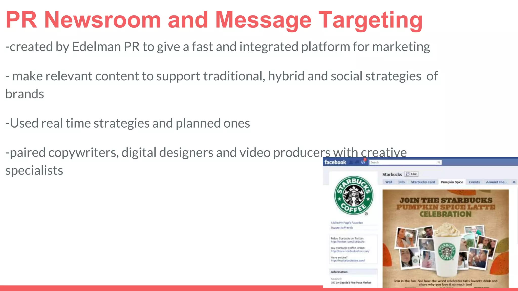 PR Newsroom and Message Targeting
-created by Edelman PR to give a fast and integrated platform for marketing
- make relevant content to support traditional, hybrid and social strategies of
brands
-Used real time strategies and planned ones
-paired copywriters, digital designers and video producers with creative
specialists
 