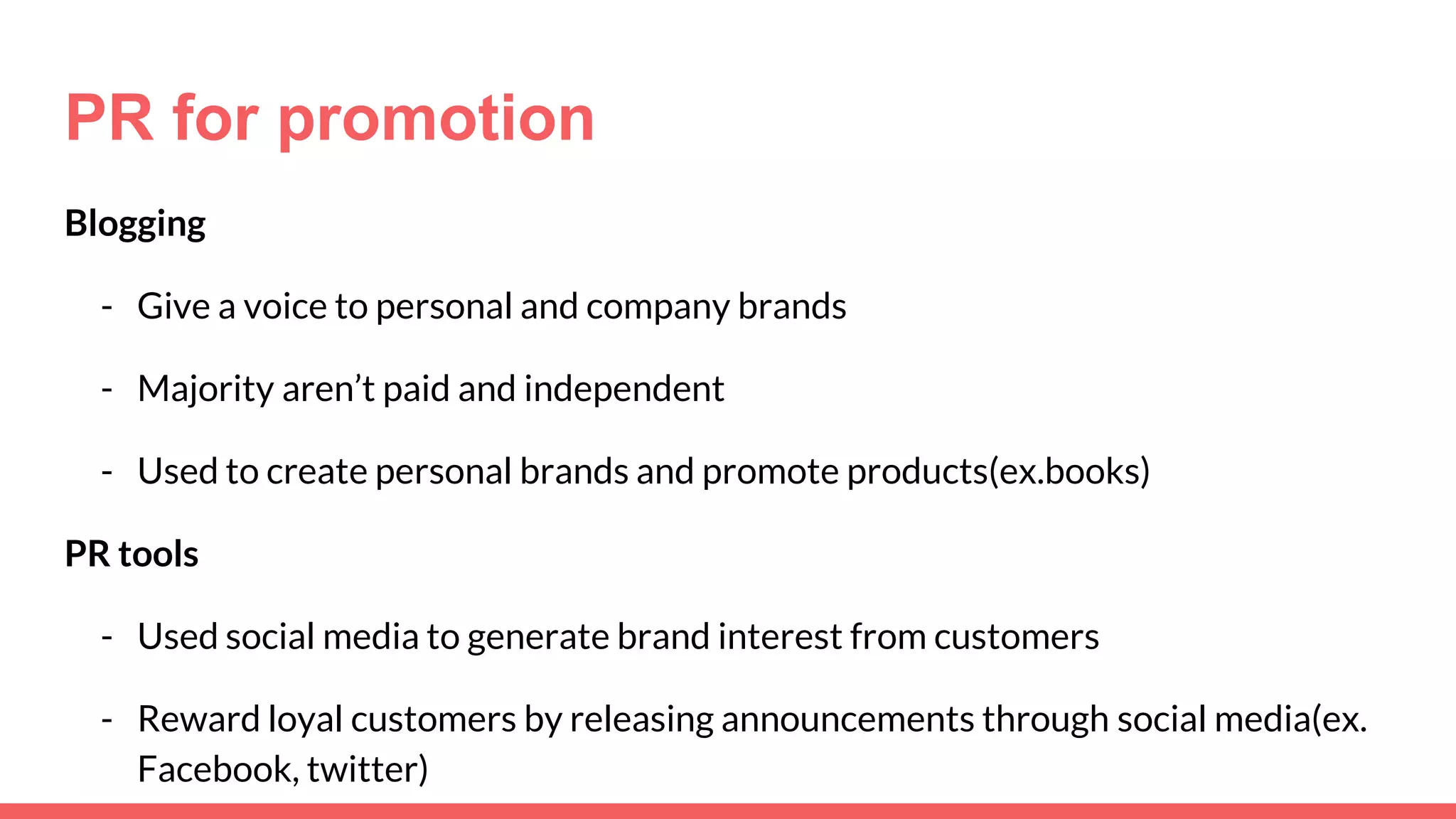 PR for promotion
Blogging
- Give a voice to personal and company brands
- Majority aren’t paid and independent
- Used to create personal brands and promote products(ex.books)
PR tools
- Used social media to generate brand interest from customers
- Reward loyal customers by releasing announcements through social media(ex.
Facebook, twitter)
 