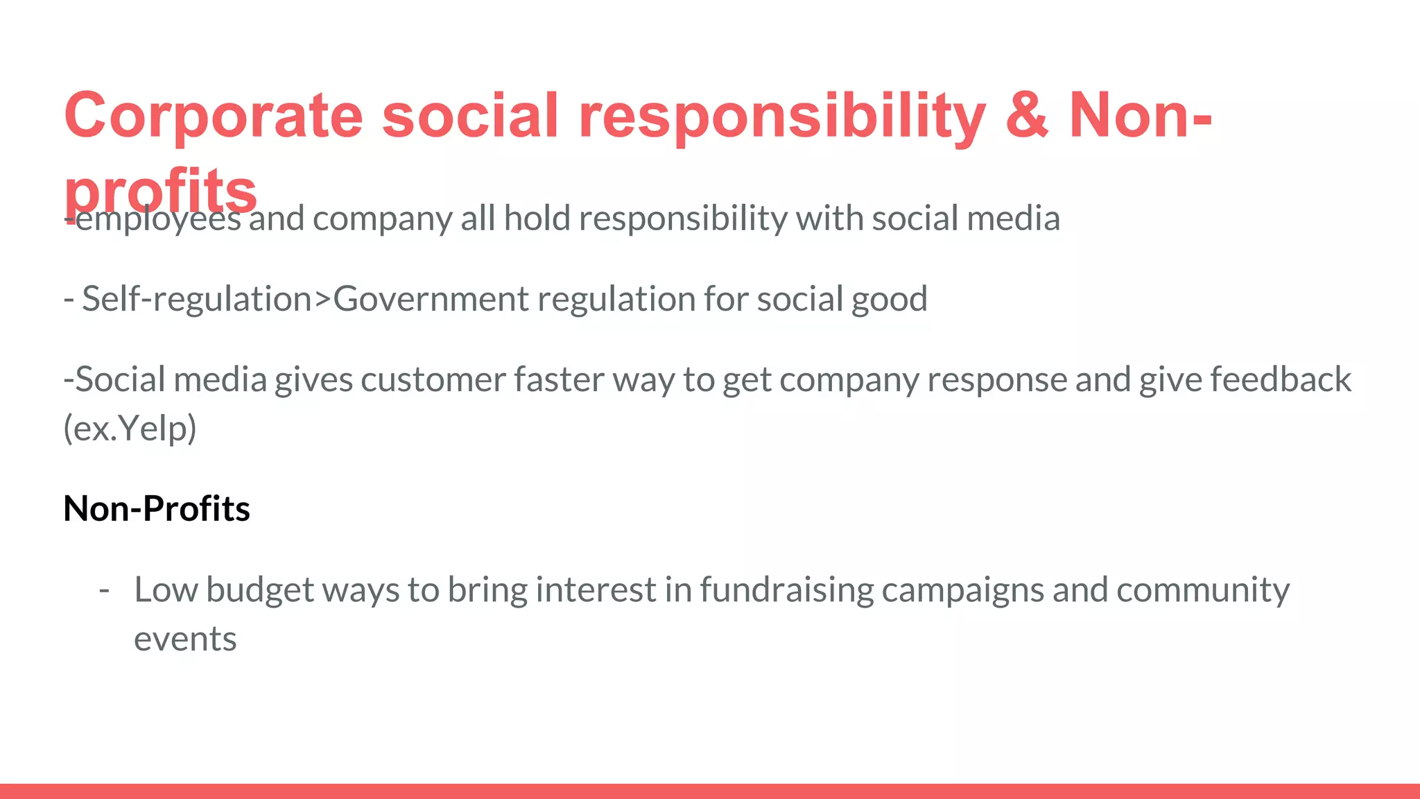 Corporate social responsibility & Non-
profits-employees and company all hold responsibility with social media
- Self-regulation>Government regulation for social good
-Social media gives customer faster way to get company response and give feedback
(ex.Yelp)
Non-Profits
- Low budget ways to bring interest in fundraising campaigns and community
events
 