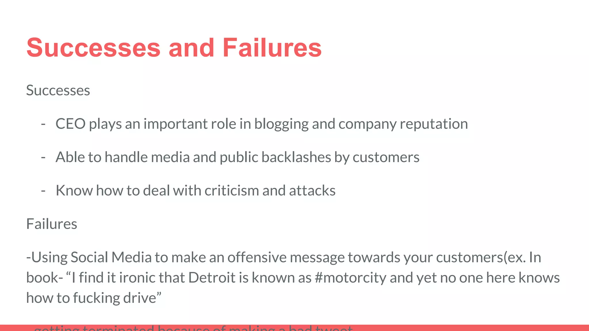 Successes and Failures
Successes
- CEO plays an important role in blogging and company reputation
- Able to handle media and public backlashes by customers
- Know how to deal with criticism and attacks
Failures
-Using Social Media to make an offensive message towards your customers(ex. In
book- “I find it ironic that Detroit is known as #motorcity and yet no one here knows
how to fucking drive”
 