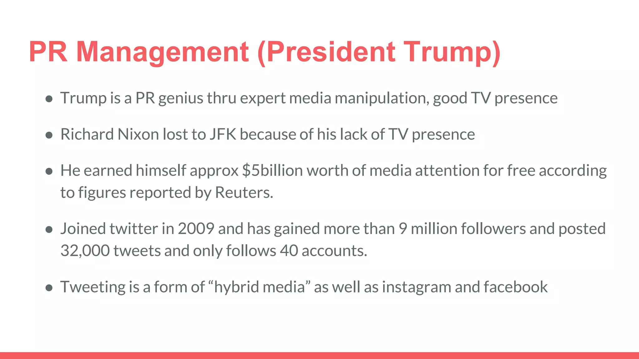 PR Management (President Trump)
● Trump is a PR genius thru expert media manipulation, good TV presence
● Richard Nixon lost to JFK because of his lack of TV presence
● He earned himself approx $5billion worth of media attention for free according
to figures reported by Reuters.
● Joined twitter in 2009 and has gained more than 9 million followers and posted
32,000 tweets and only follows 40 accounts.
● Tweeting is a form of “hybrid media” as well as instagram and facebook
 