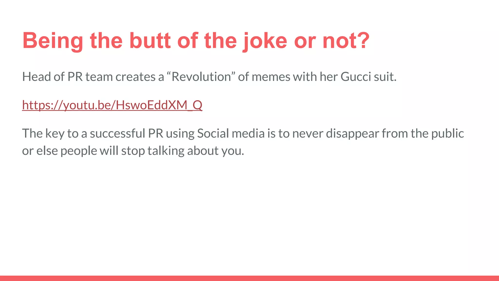 Being the butt of the joke or not?
Head of PR team creates a “Revolution” of memes with her Gucci suit.
https://youtu.be/HswoEddXM_Q
The key to a successful PR using Social media is to never disappear from the public
or else people will stop talking about you.
 