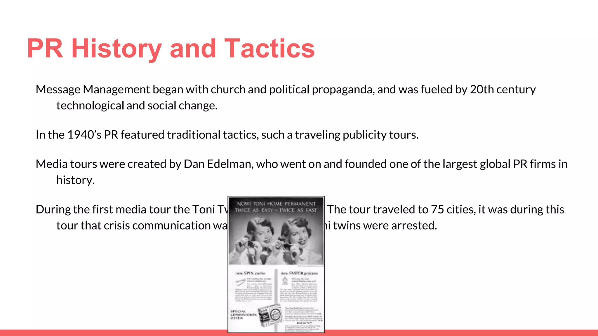 PR History and Tactics
Message Management began with church and political propaganda, and was fueled by 20th century
technological and social change.
In the 1940’s PR featured traditional tactics, such a traveling publicity tours.
Media tours were created by Dan Edelman, who went on and founded one of the largest global PR firms in
history.
During the first media tour the Toni Twins were featured. The tour traveled to 75 cities, it was during this
tour that crisis communication was born after the Toni twins were arrested.
 