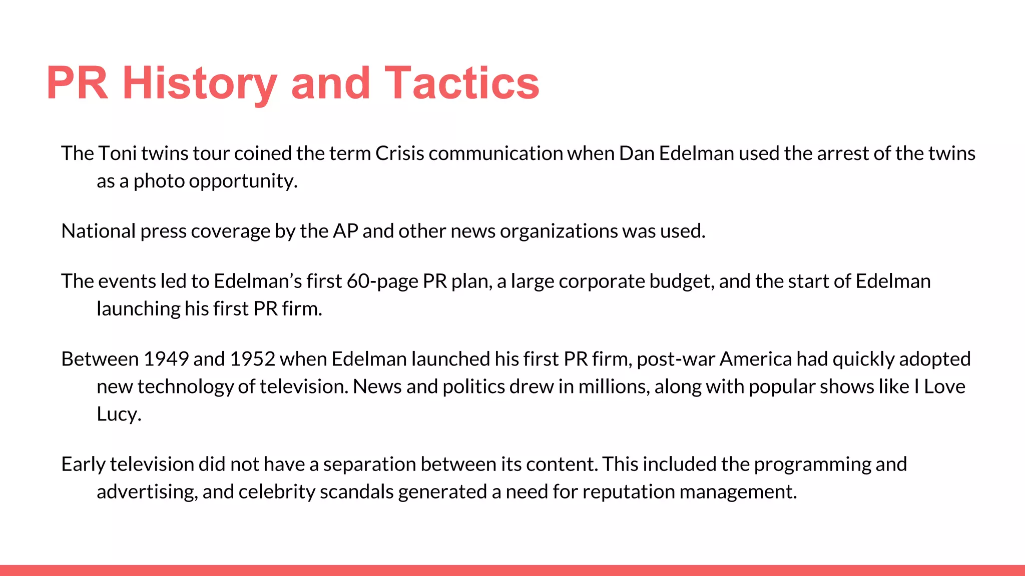 PR History and Tactics
The Toni twins tour coined the term Crisis communication when Dan Edelman used the arrest of the twins
as a photo opportunity.
National press coverage by the AP and other news organizations was used.
The events led to Edelman’s first 60-page PR plan, a large corporate budget, and the start of Edelman
launching his first PR firm.
Between 1949 and 1952 when Edelman launched his first PR firm, post-war America had quickly adopted
new technology of television. News and politics drew in millions, along with popular shows like I Love
Lucy.
Early television did not have a separation between its content. This included the programming and
advertising, and celebrity scandals generated a need for reputation management.
 